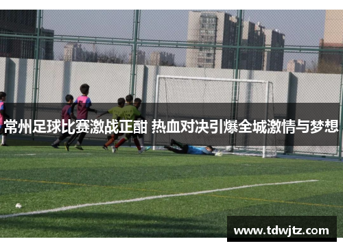 常州足球比赛激战正酣 热血对决引爆全城激情与梦想
