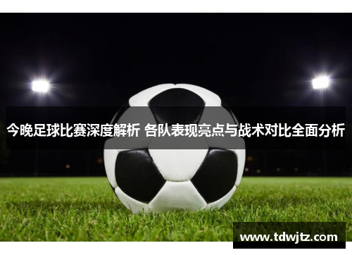 今晚足球比赛深度解析 各队表现亮点与战术对比全面分析