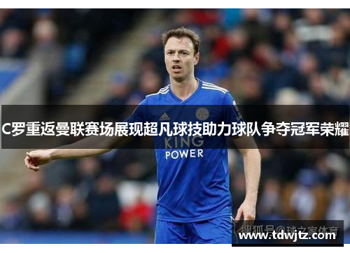 C罗重返曼联赛场展现超凡球技助力球队争夺冠军荣耀